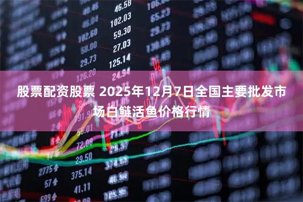 股票配资股票 2025年12月7日全国主要批发市场白鲢活鱼价格行情