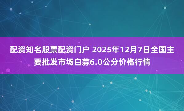 配资知名股票配资门户 2025年12月7日全国主要批发市场白蒜6.0公分价格行情
