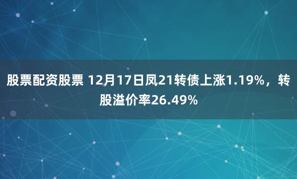 股票配资股票 12月17日凤21转债上涨1.19%，转股溢价率26.49%