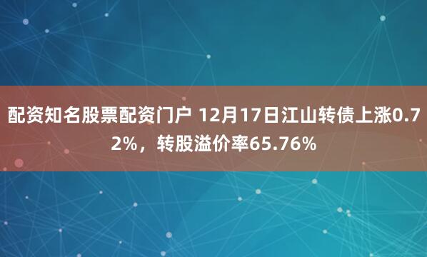 配资知名股票配资门户 12月17日江山转债上涨0.72%，转股溢价率65.76%
