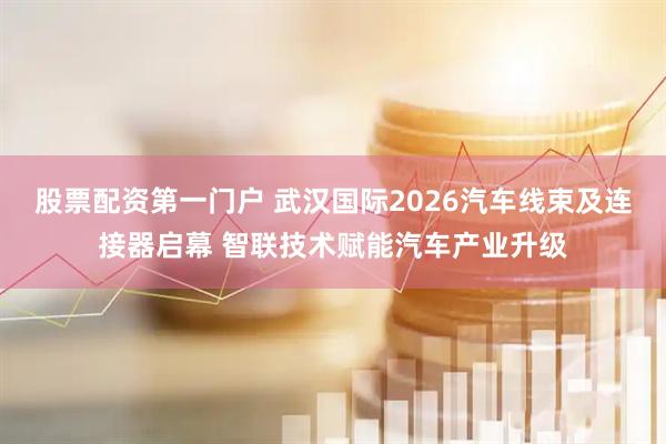 股票配资第一门户 武汉国际2026汽车线束及连接器启幕 智联技术赋能汽车产业升级