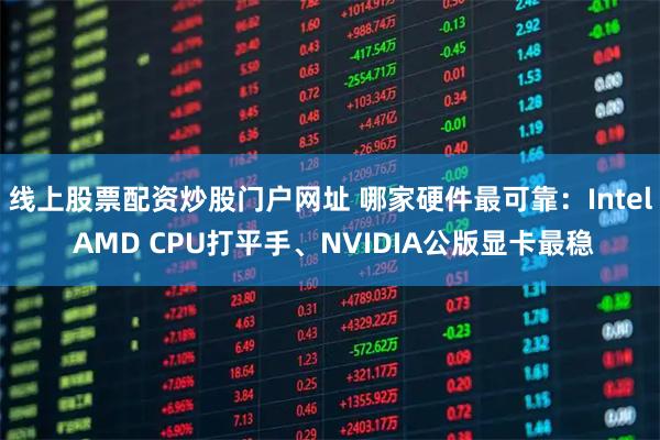 线上股票配资炒股门户网址 哪家硬件最可靠：Intel AMD CPU打平手、NVIDIA公版显卡最稳