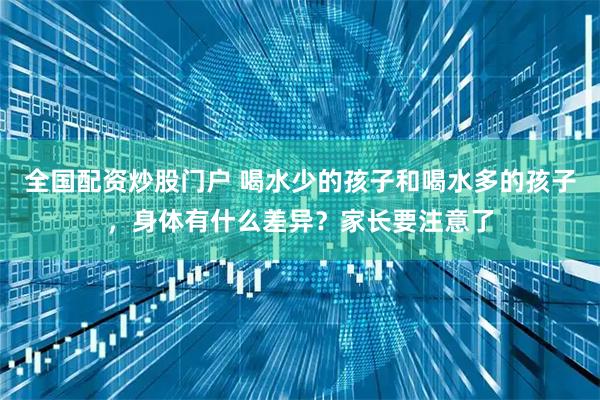 全国配资炒股门户 喝水少的孩子和喝水多的孩子,身体有什么差异?家长要注意了