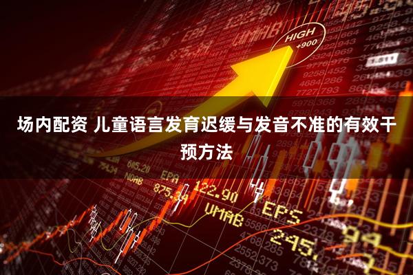 场内配资 儿童语言发育迟缓与发音不准的有效干预方法