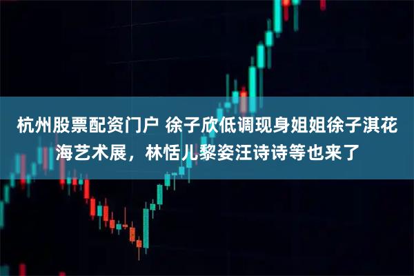 杭州股票配资门户 徐子欣低调现身姐姐徐子淇花海艺术展，林恬儿黎姿汪诗诗等也来了