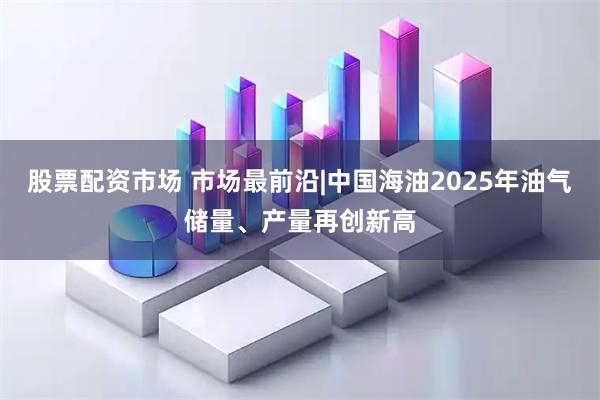 股票配资市场 市场最前沿|中国海油2025年油气储量、产量再创新高