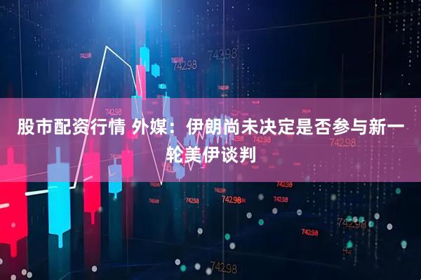 股市配资行情 外媒：伊朗尚未决定是否参与新一轮美伊谈判