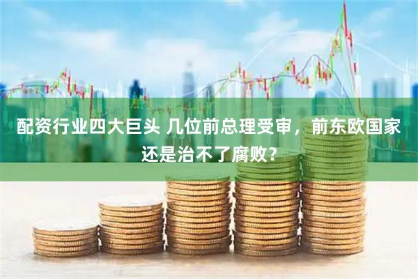 配资行业四大巨头 几位前总理受审，前东欧国家还是治不了腐败？