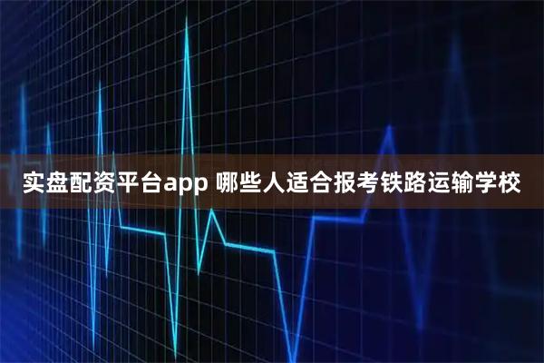 实盘配资平台app 哪些人适合报考铁路运输学校