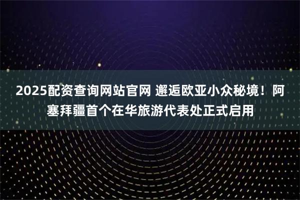 2025配资查询网站官网 邂逅欧亚小众秘境!阿塞拜疆首个在华旅游代表处正式启用