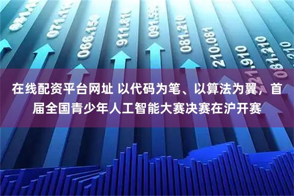 在线配资平台网址 以代码为笔、以算法为翼，首届全国青少年人工智能大赛决赛在沪开赛