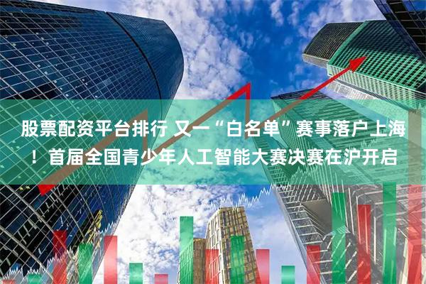 股票配资平台排行 又一“白名单”赛事落户上海!首届全国青少年人工智能大赛决赛在沪开启