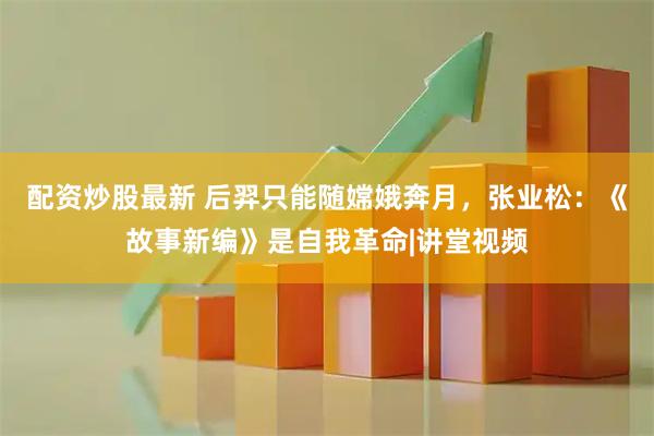 配资炒股最新 后羿只能随嫦娥奔月，张业松：《故事新编》是自我革命|讲堂视频