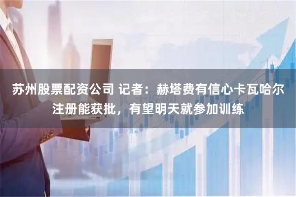 苏州股票配资公司 记者：赫塔费有信心卡瓦哈尔注册能获批，有望明天就参加训练